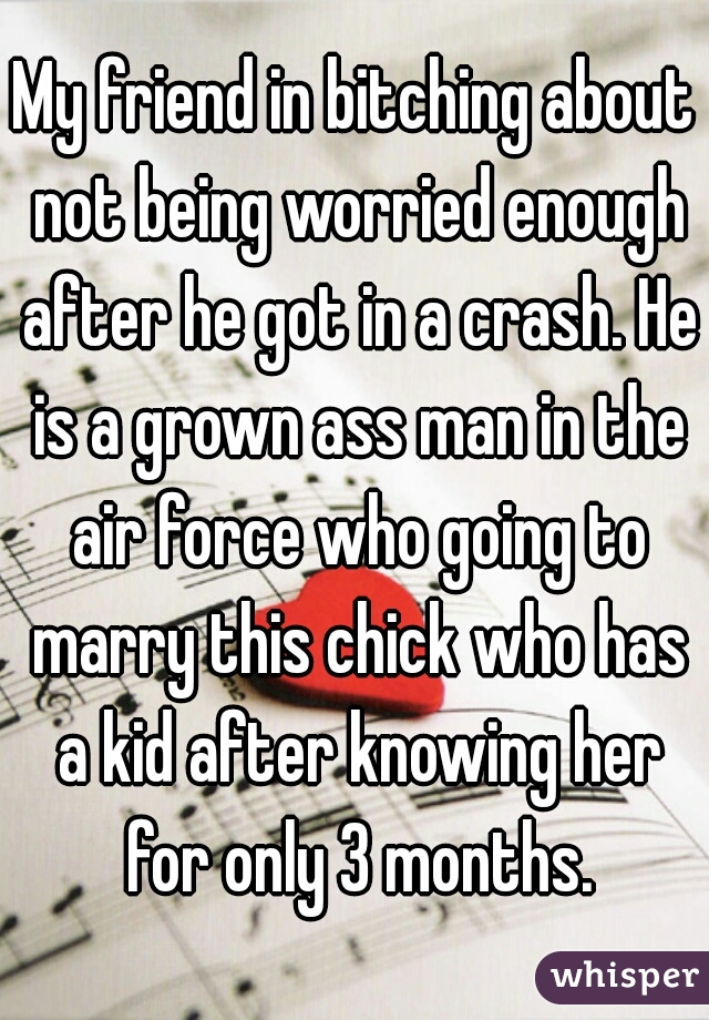 My friend in bitching about not being worried enough after he got in a crash. He is a grown ass man in the air force who going to marry this chick who has a kid after knowing her for only 3 months.