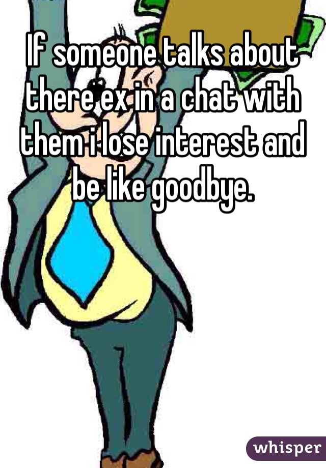 If someone talks about there ex in a chat with them i lose interest and be like goodbye. 