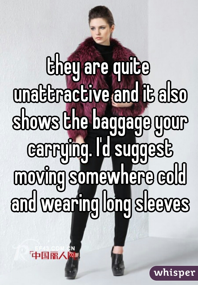 they are quite unattractive and it also shows the baggage your carrying. I'd suggest moving somewhere cold and wearing long sleeves
