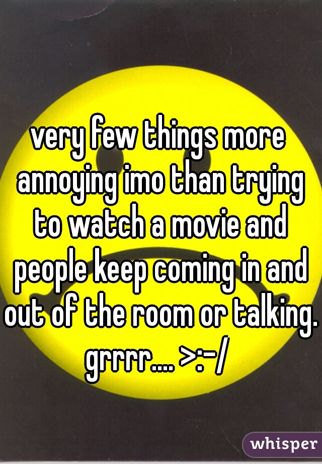 very few things more annoying imo than trying to watch a movie and people keep coming in and out of the room or talking.
grrrr.... >:-/