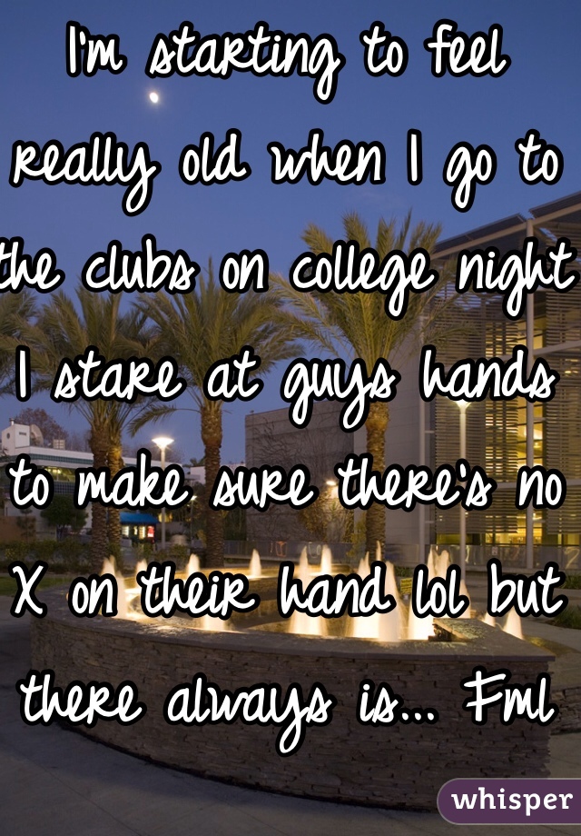 I'm starting to feel really old when I go to the clubs on college night I stare at guys hands to make sure there's no X on their hand lol but there always is... Fml
