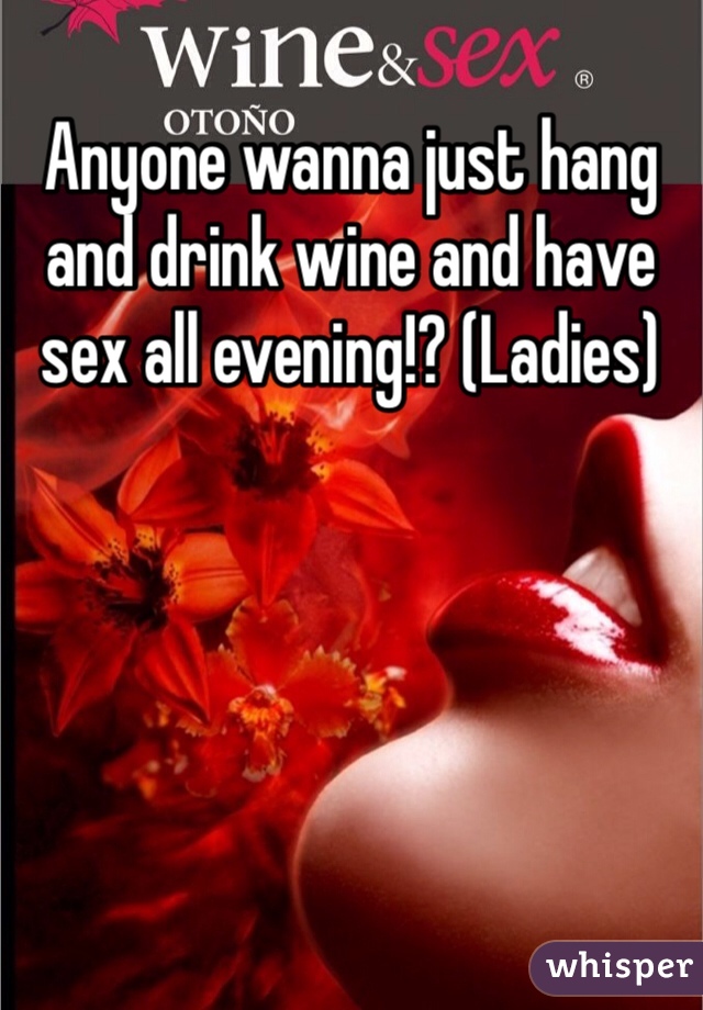 Anyone wanna just hang and drink wine and have sex all evening!? (Ladies)