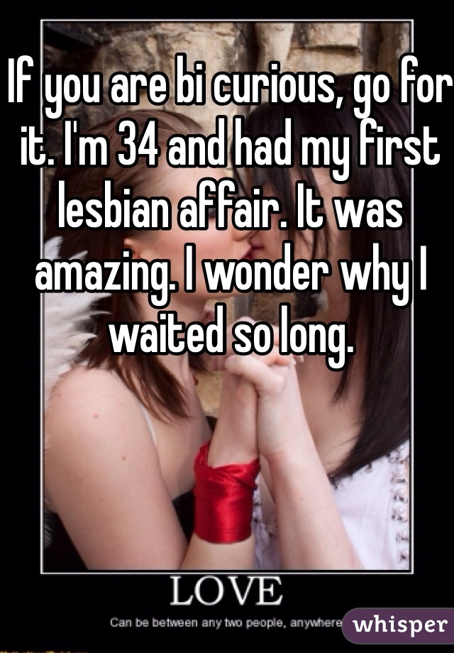 If you are bi curious, go for it. I'm 34 and had my first lesbian affair. It was amazing. I wonder why I waited so long. 