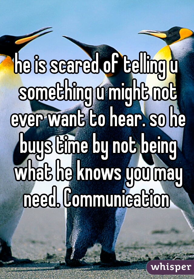he is scared of telling u something u might not ever want to hear. so he buys time by not being what he knows you may need. Communication 