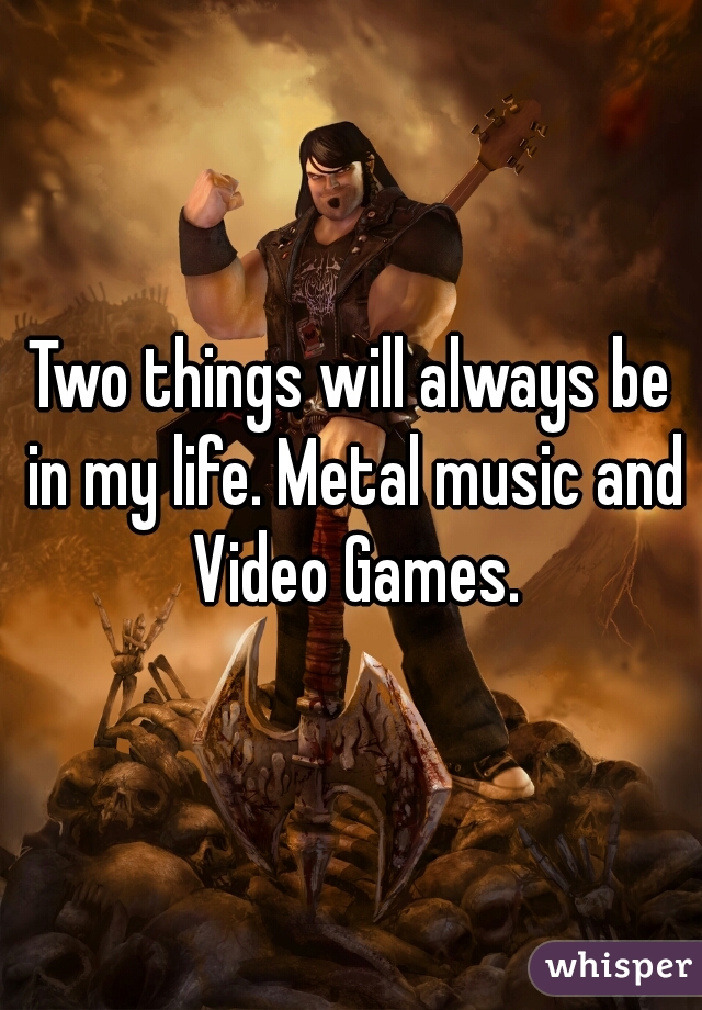 Two things will always be in my life. Metal music and Video Games.