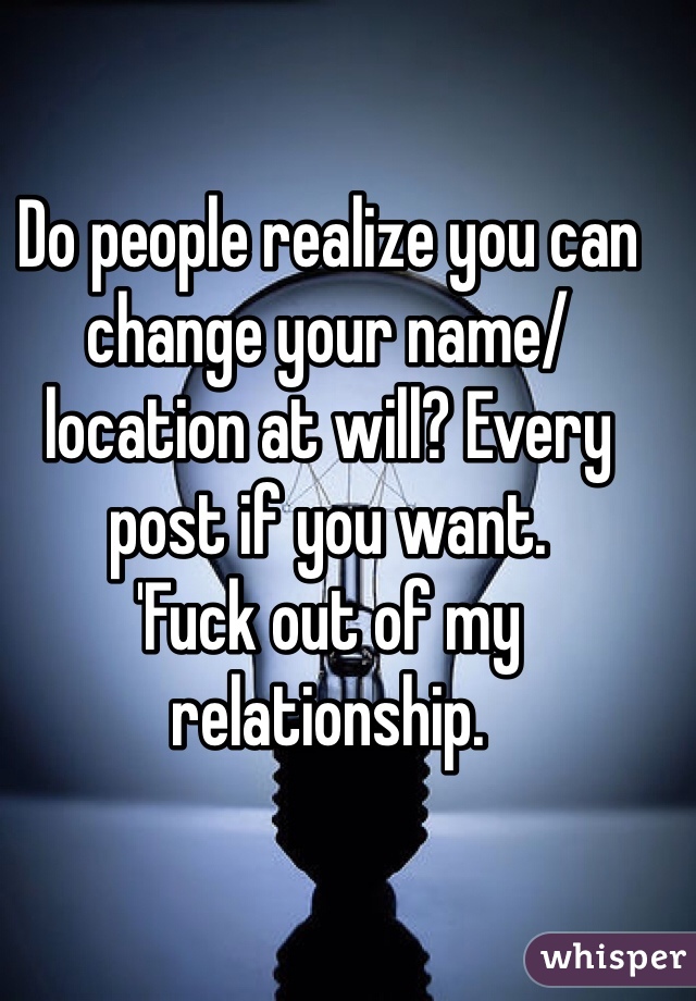 Do people realize you can change your name/location at will? Every post if you want.
'Fuck out of my relationship. 