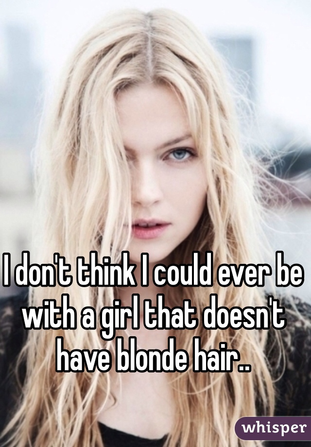 I don't think I could ever be with a girl that doesn't have blonde hair..
