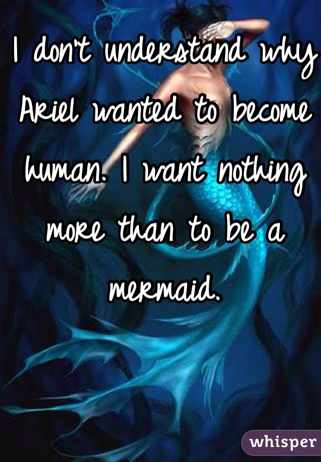I don't understand why Ariel wanted to become human. I want nothing more than to be a mermaid. 