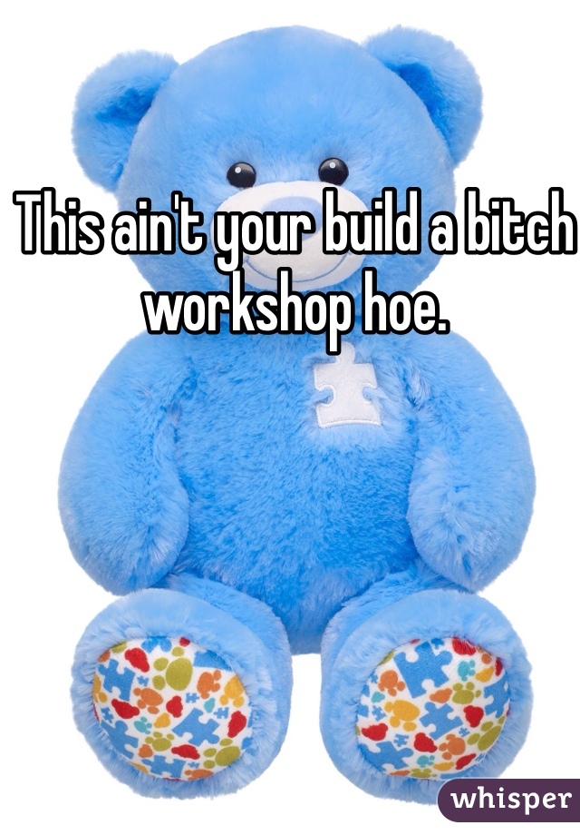 This ain't your build a bitch workshop hoe.