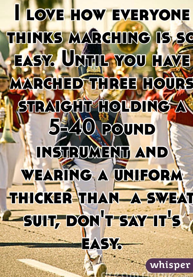 I love how everyone thinks marching is so easy. Until you have marched three hours straight holding a 5-40 pound instrument and wearing a uniform thicker than  a sweat suit, don't say it's easy. 