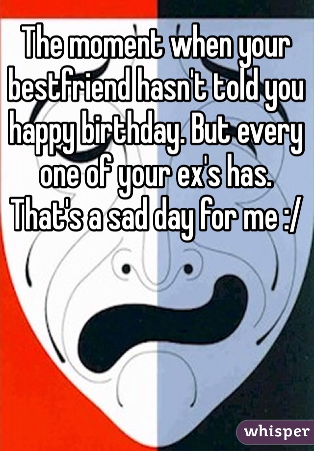 The moment when your bestfriend hasn't told you happy birthday. But every one of your ex's has. 
That's a sad day for me :/
