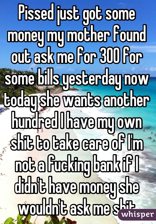 Pissed just got some money my mother found out ask me for 300 for some bills yesterday now today she wants another hundred I have my own shit to take care of I'm not a fucking bank if I didn't have money she wouldn't ask me shit