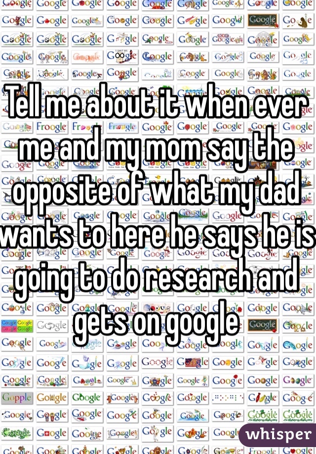 Tell me about it when ever me and my mom say the opposite of what my dad wants to here he says he is going to do research and gets on google   