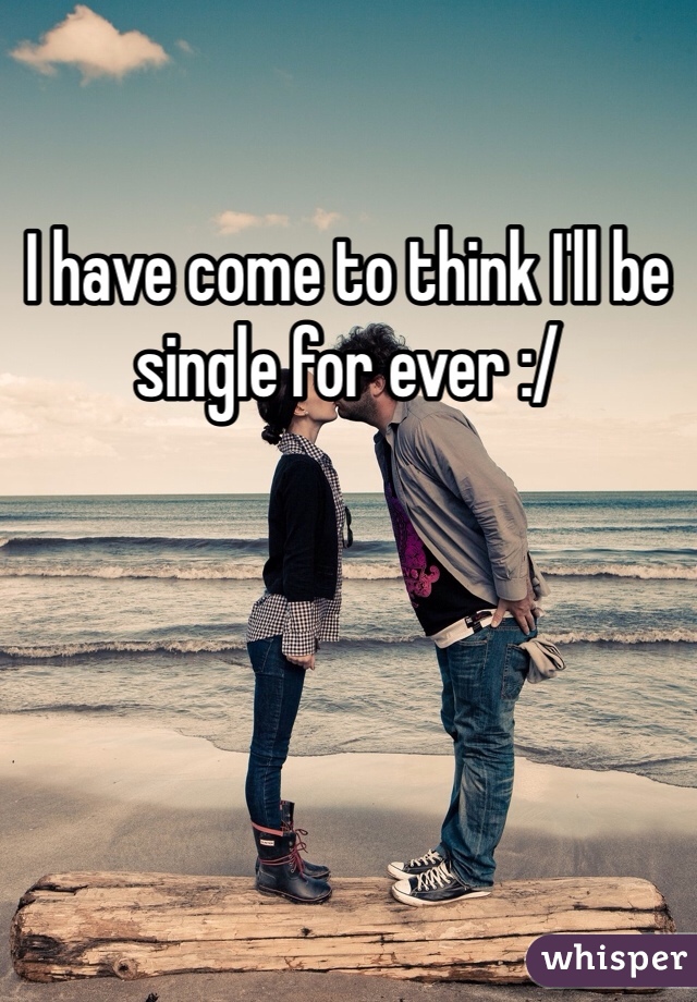 I have come to think I'll be single for ever :/