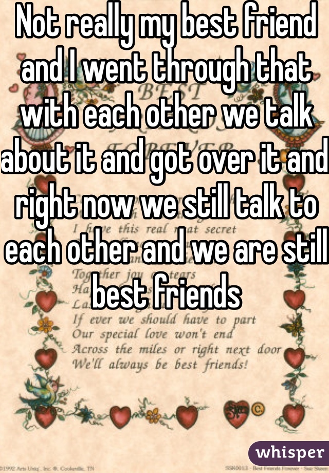 Not really my best friend and I went through that with each other we talk about it and got over it and right now we still talk to each other and we are still best friends