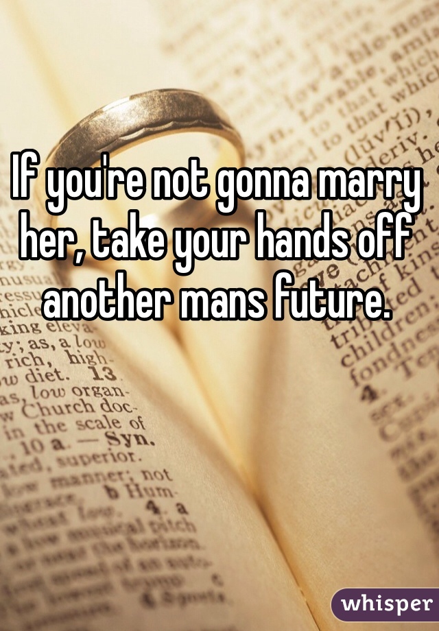 If you're not gonna marry her, take your hands off another mans future. 