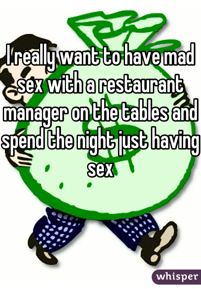 I really want to have mad sex with a restaurant manager on the tables and spend the night just having sex