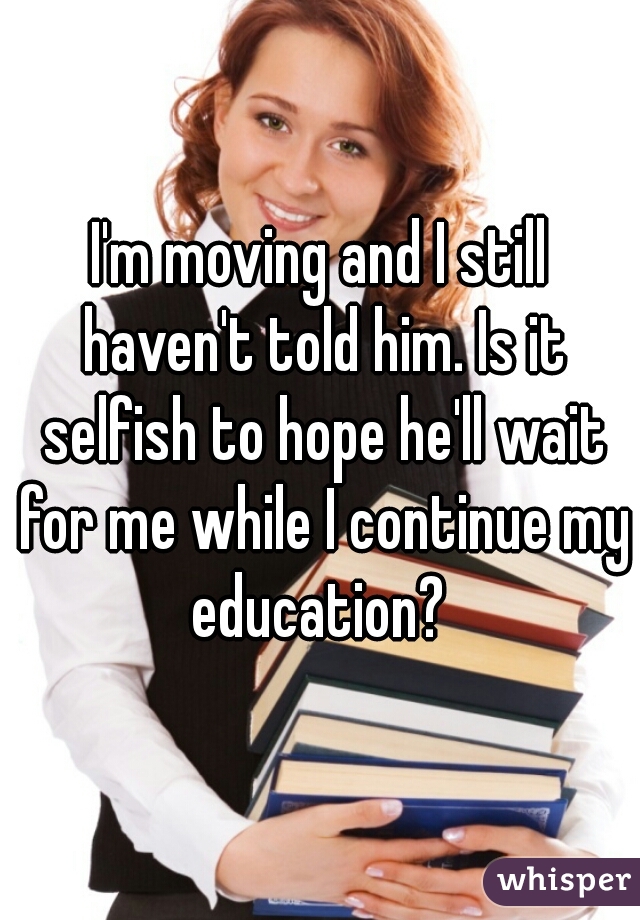 I'm moving and I still haven't told him. Is it selfish to hope he'll wait for me while I continue my education? 
