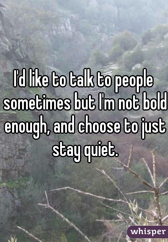I'd like to talk to people sometimes but I'm not bold enough, and choose to just stay quiet.