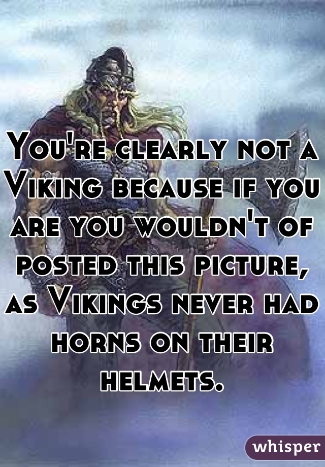 You're clearly not a Viking because if you are you wouldn't of posted this picture, as Vikings never had horns on their helmets.