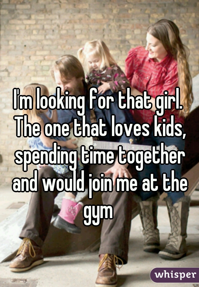 I'm looking for that girl. The one that loves kids, spending time together and would join me at the gym 