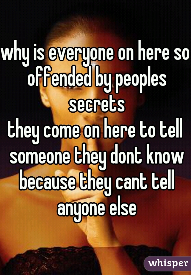 why is everyone on here so offended by peoples secrets
they come on here to tell someone they dont know because they cant tell anyone else