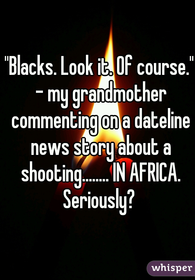"Blacks. Look it. Of course." - my grandmother commenting on a dateline news story about a shooting........ IN AFRICA. Seriously? 