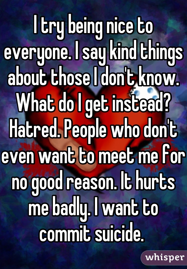 I try being nice to everyone. I say kind things about those I don't know. What do I get instead? Hatred. People who don't even want to meet me for no good reason. It hurts me badly. I want to commit suicide. 