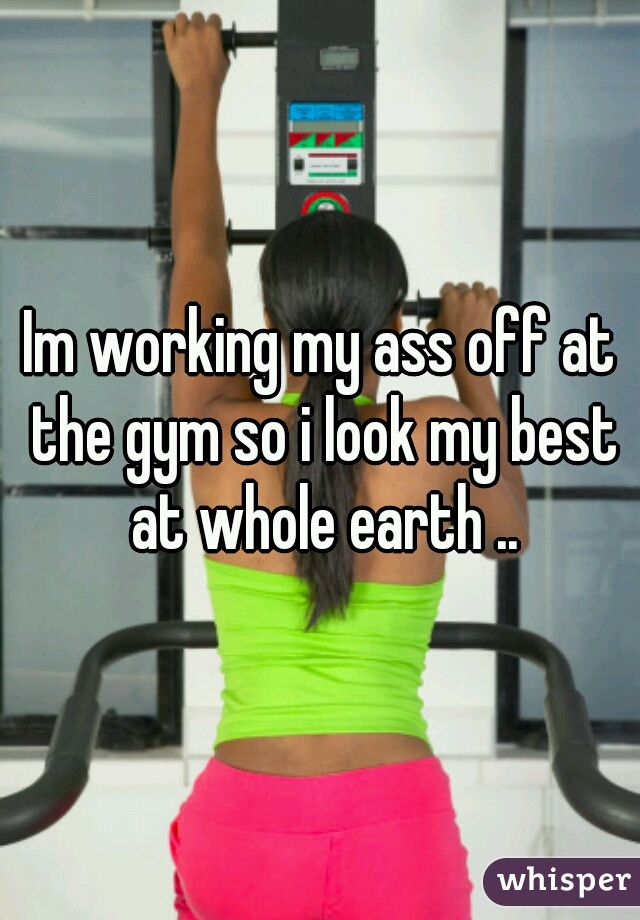 Im working my ass off at the gym so i look my best at whole earth ..
