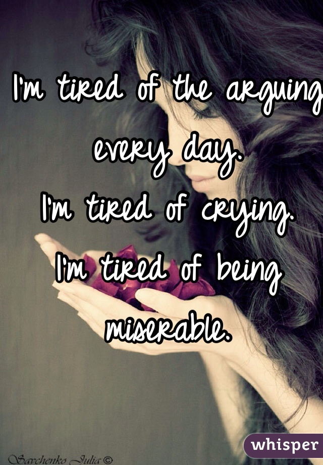 I'm tired of the arguing every day. 
I'm tired of crying. 
I'm tired of being miserable. 