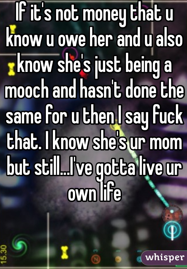 If it's not money that u know u owe her and u also know she's just being a mooch and hasn't done the same for u then I say fuck that. I know she's ur mom but still...I've gotta live ur own life