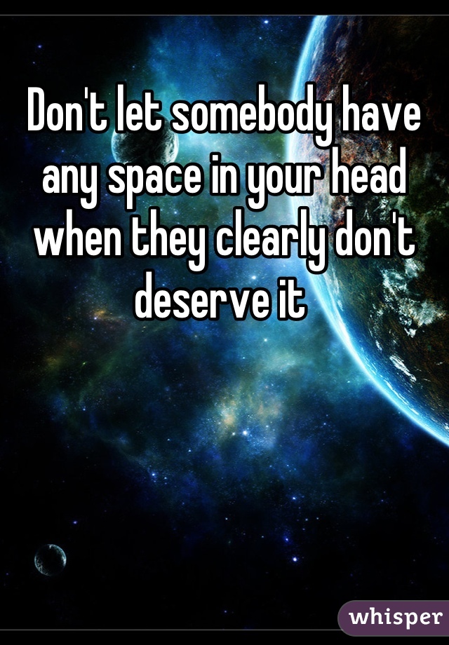 Don't let somebody have any space in your head when they clearly don't deserve it 