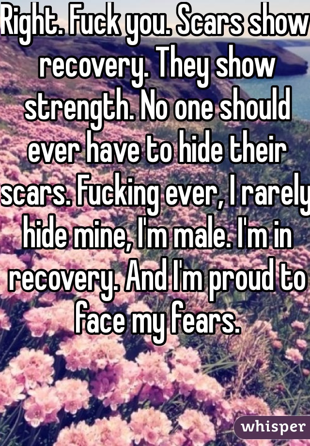 Right. Fuck you. Scars show recovery. They show strength. No one should ever have to hide their scars. Fucking ever, I rarely hide mine, I'm male. I'm in recovery. And I'm proud to face my fears. 