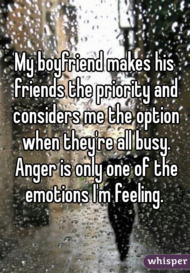 My boyfriend makes his friends the priority and considers me the option when they're all busy. Anger is only one of the emotions I'm feeling. 