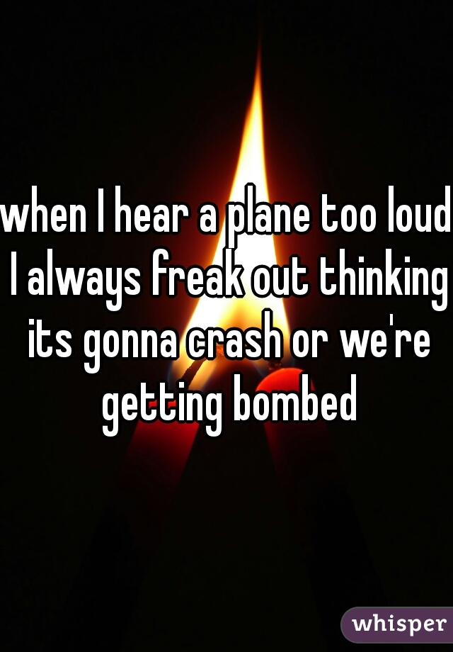 when I hear a plane too loud I always freak out thinking its gonna crash or we're getting bombed