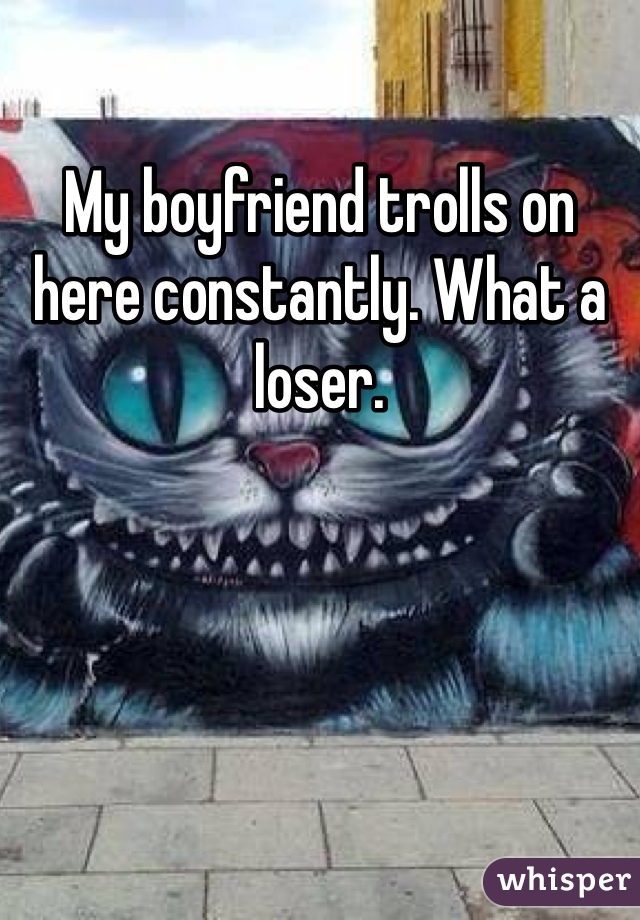 My boyfriend trolls on here constantly. What a loser.