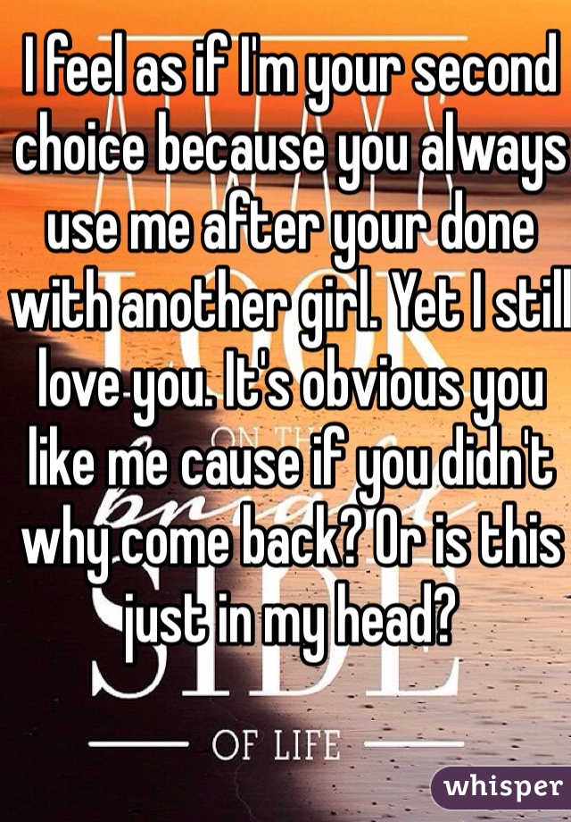 I feel as if I'm your second choice because you always use me after your done with another girl. Yet I still love you. It's obvious you like me cause if you didn't why come back? Or is this just in my head?