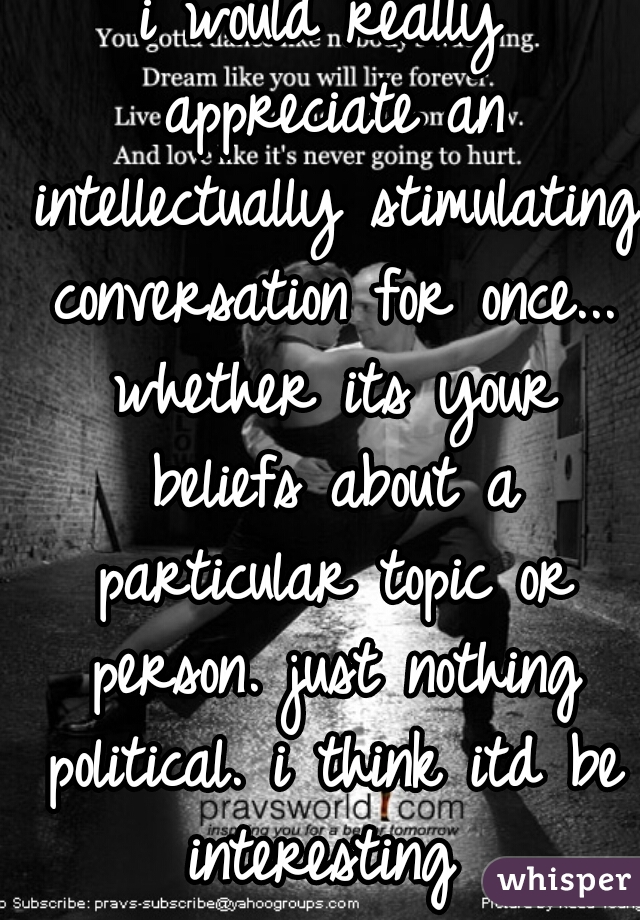 i would really appreciate an intellectually stimulating conversation for once... whether its your beliefs about a particular topic or person. just nothing political. i think itd be interesting 