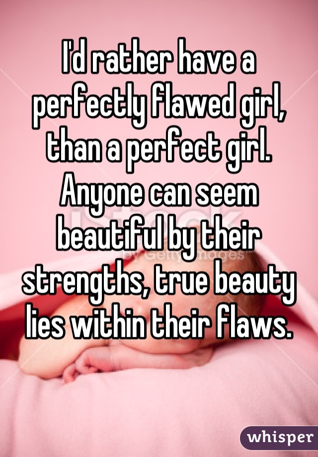 I'd rather have a perfectly flawed girl, than a perfect girl.
Anyone can seem beautiful by their strengths, true beauty lies within their flaws.