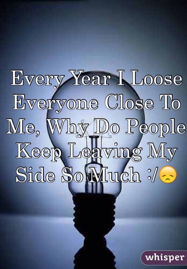Every Year I Loose Everyone Close To Me, Why Do People Keep Leaving My Side So Much :/😞