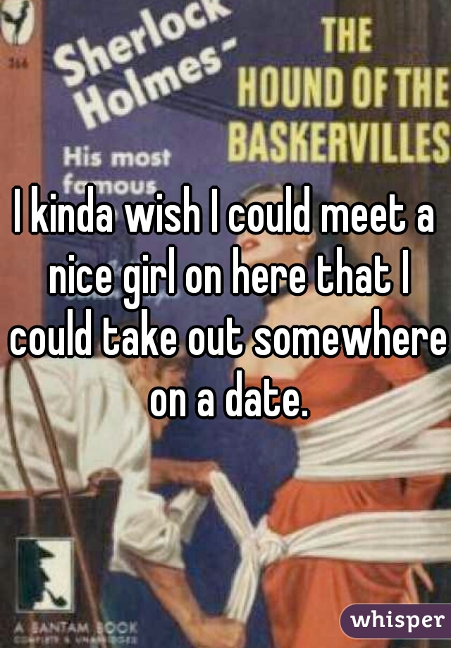 I kinda wish I could meet a nice girl on here that I could take out somewhere on a date.