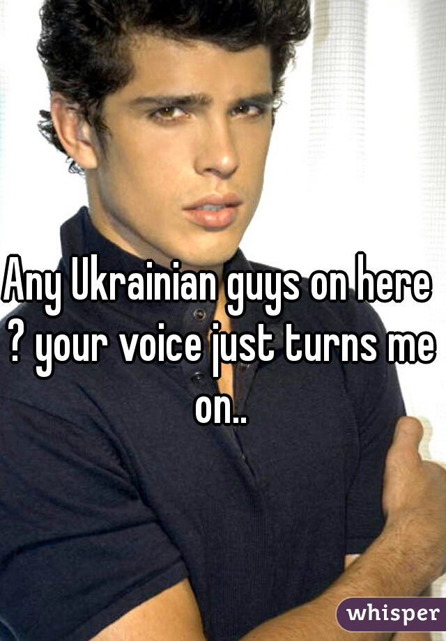 Any Ukrainian guys on here ? your voice just turns me on..