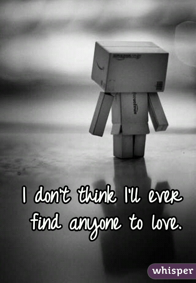 I don't think I'll ever find anyone to love.