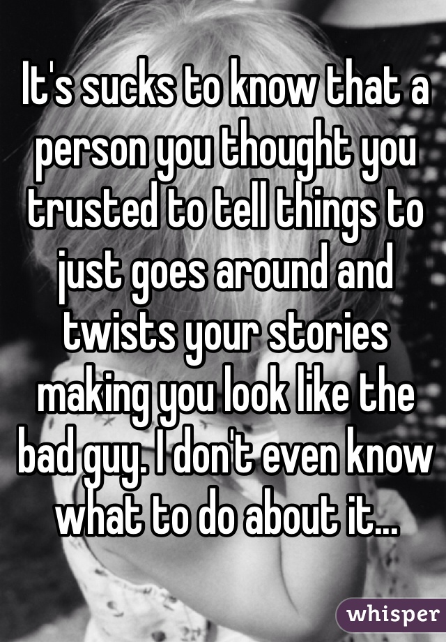 It's sucks to know that a person you thought you trusted to tell things to just goes around and twists your stories making you look like the bad guy. I don't even know what to do about it...