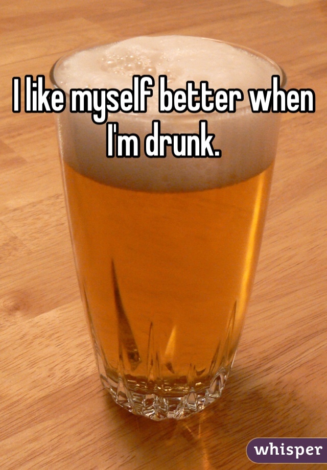 I like myself better when I'm drunk.