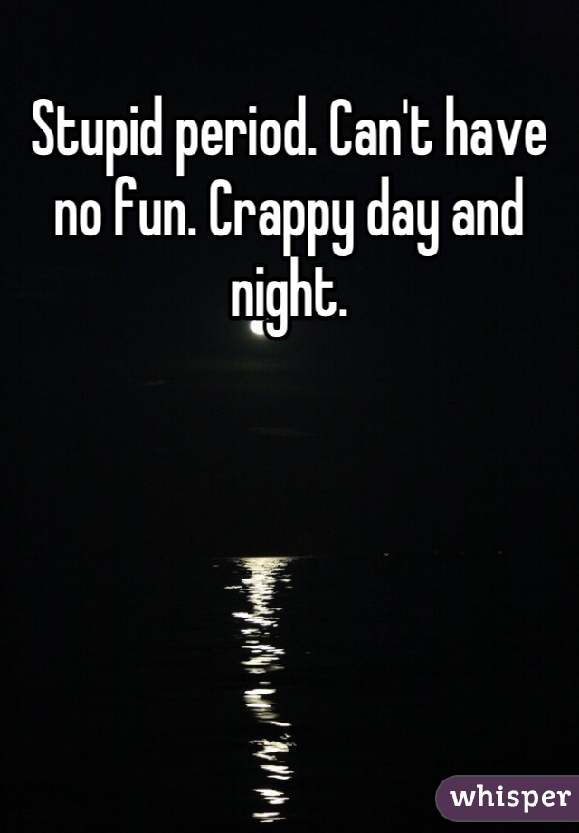 Stupid period. Can't have no fun. Crappy day and night.