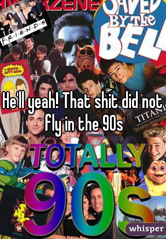 He'll yeah! That shit did not fly in the 90s