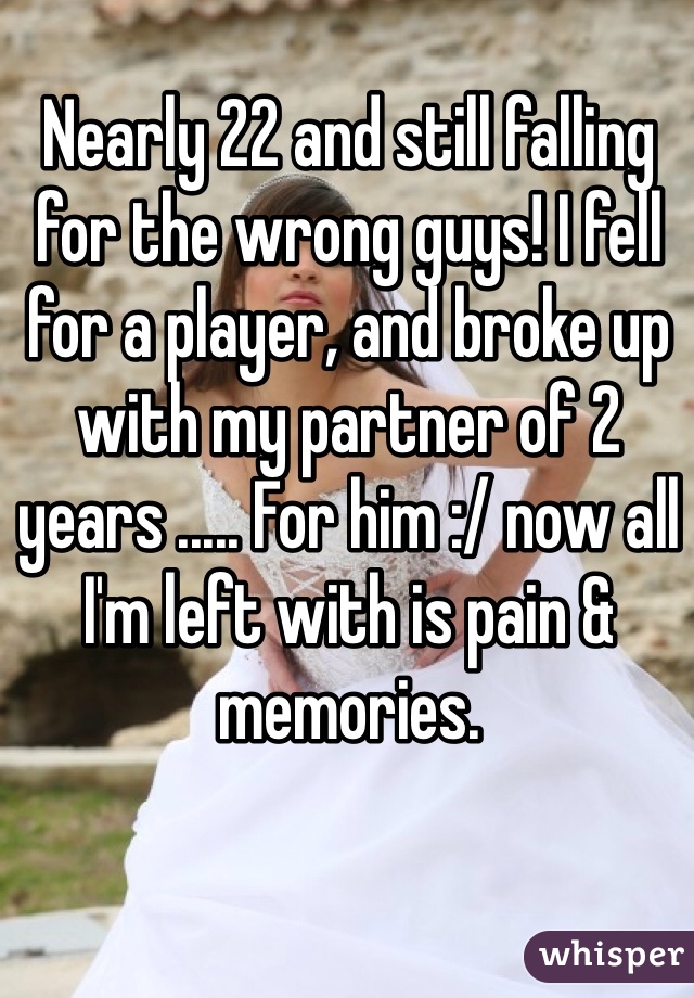Nearly 22 and still falling for the wrong guys! I fell for a player, and broke up with my partner of 2 years ..... For him :/ now all I'm left with is pain & memories. 