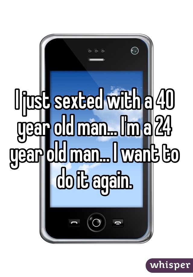 I just sexted with a 40 year old man... I'm a 24 year old man... I want to do it again.