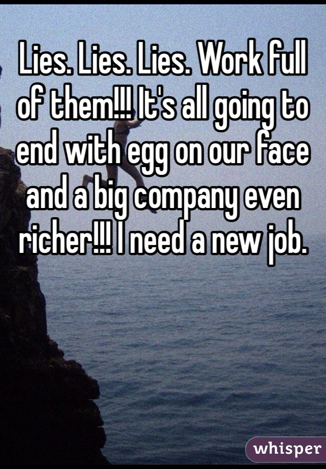 Lies. Lies. Lies. Work full of them!!! It's all going to end with egg on our face and a big company even richer!!! I need a new job. 